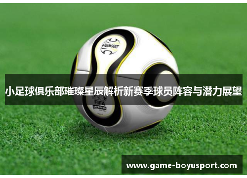 小足球俱乐部璀璨星辰解析新赛季球员阵容与潜力展望