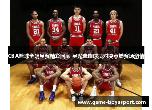 CBA篮球全明星赛精彩回顾 星光璀璨球员对决点燃赛场激情