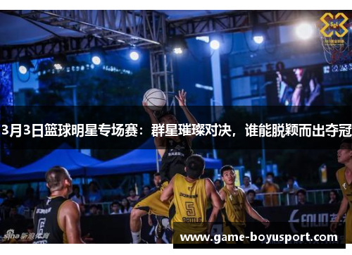 3月3日篮球明星专场赛：群星璀璨对决，谁能脱颖而出夺冠