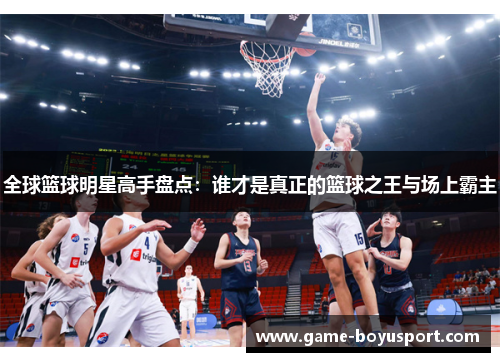 全球篮球明星高手盘点：谁才是真正的篮球之王与场上霸主