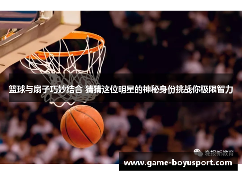 篮球与扇子巧妙结合 猜猜这位明星的神秘身份挑战你极限智力