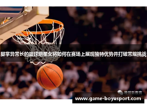 脚掌异常长的篮球明星女将如何在赛场上展现独特优势并打破常规挑战